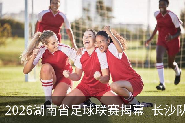 2026湖南省足球联赛揭幕 长沙队4:0胜永州队斩获开门红